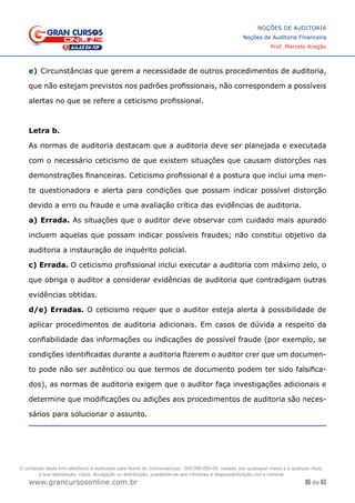 85 de 93
NOÇÕES DE AUDITORIA
Noções de Auditoria Financeira
Prof. Marcelo Aragão
www.grancursosonline.com.br
e)	Circunstâncias que gerem a necessidade de outros procedimentos de auditoria,
que não estejam previstos nos padrões profissionais, não correspondem a possíveis
alertas no que se refere a ceticismo profissional.
Letra b.
As normas de auditoria destacam que a auditoria deve ser planejada e executada
com o necessário ceticismo de que existem situações que causam distorções nas
demonstrações financeiras. Ceticismo profissional é a postura que inclui uma men-
te questionadora e alerta para condições que possam indicar possível distorção
devido a erro ou fraude e uma avaliação crítica das evidências de auditoria.
a) Errada. As situações que o auditor deve observar com cuidado mais apurado
incluem aquelas que possam indicar possíveis fraudes; não constitui objetivo da
auditoria a instauração de inquérito policial.
c) Errada. O ceticismo profissional inclui executar a auditoria com máximo zelo, o
que obriga o auditor a considerar evidências de auditoria que contradigam outras
evidências obtidas.
d/e) Erradas. O ceticismo requer que o auditor esteja alerta à possibilidade de
aplicar procedimentos de auditoria adicionais. Em casos de dúvida a respeito da
confiabilidade das informações ou indicações de possível fraude (por exemplo, se
condições identificadas durante a auditoria fizerem o auditor crer que um documen-
to pode não ser autêntico ou que termos de documento podem ter sido falsifica-
dos), as normas de auditoria exigem que o auditor faça investigações adicionais e
determine que modificações ou adições aos procedimentos de auditoria são neces-
sários para solucionar o assunto.
O conteúdo deste livro eletrônico é licenciado para Nome do Concurseiro(a) - 000.000.000-00, vedada, por quaisquer meios e a qualquer título,
a sua reprodução, cópia, divulgação ou distribuição, sujeitando-se aos infratores à responsabilização civil e criminal.
 