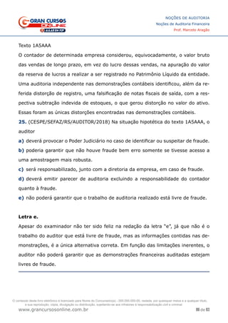 86 de 93
NOÇÕES DE AUDITORIA
Noções de Auditoria Financeira
Prof. Marcelo Aragão
www.grancursosonline.com.br
Texto 1A5AAA
O contador de determinada empresa considerou, equivocadamente, o valor bruto
das vendas de longo prazo, em vez do lucro dessas vendas, na apuração do valor
da reserva de lucros a realizar a ser registrado no Patrimônio Líquido da entidade.
Uma auditoria independente nas demonstrações contábeis identificou, além da re-
ferida distorção de registro, uma falsificação de notas fiscais de saída, com a res-
pectiva subtração indevida de estoques, o que gerou distorção no valor do ativo.
Essas foram as únicas distorções encontradas nas demonstrações contábeis.
25. (CESPE/SEFAZ/RS/AUDITOR/2018) Na situação hipotética do texto 1A5AAA, o
auditor
a)	deverá provocar o Poder Judiciário no caso de identificar ou suspeitar de fraude.
b)	poderia garantir que não houve fraude bem erro somente se tivesse acesso a
uma amostragem mais robusta.
c)	 será responsabilizado, junto com a diretoria da empresa, em caso de fraude.
d)	deverá emitir parecer de auditoria excluindo a responsabilidade do contador
quanto à fraude.
e)	não poderá garantir que o trabalho de auditoria realizado está livre de fraude.
Letra e.
Apesar do examinador não ter sido feliz na redação da letra “e”, já que não é o
trabalho do auditor que está livre de fraude, mas as informações contidas nas de-
monstrações, é a única alternativa correta. Em função das limitações inerentes, o
auditor não poderá garantir que as demonstrações financeiras auditadas estejam
livres de fraude.
O conteúdo deste livro eletrônico é licenciado para Nome do Concurseiro(a) - 000.000.000-00, vedada, por quaisquer meios e a qualquer título,
a sua reprodução, cópia, divulgação ou distribuição, sujeitando-se aos infratores à responsabilização civil e criminal.
 