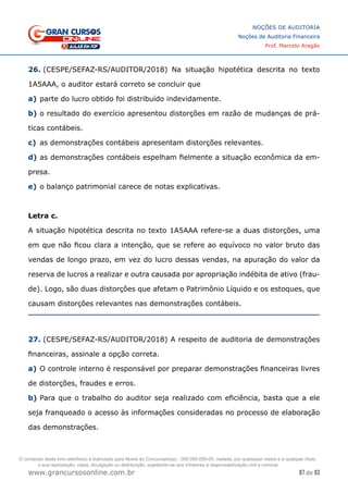 87 de 93
NOÇÕES DE AUDITORIA
Noções de Auditoria Financeira
Prof. Marcelo Aragão
www.grancursosonline.com.br
26. (CESPE/SEFAZ-RS/AUDITOR/2018) Na situação hipotética descrita no texto
1A5AAA, o auditor estará correto se concluir que
a)	parte do lucro obtido foi distribuído indevidamente.
b)	o resultado do exercício apresentou distorções em razão de mudanças de prá-
ticas contábeis.
c)	 as demonstrações contábeis apresentam distorções relevantes.
d)	as demonstrações contábeis espelham fielmente a situação econômica da em-
presa.
e)	o balanço patrimonial carece de notas explicativas.
Letra c.
A situação hipotética descrita no texto 1A5AAA refere-se a duas distorções, uma
em que não ficou clara a intenção, que se refere ao equívoco no valor bruto das
vendas de longo prazo, em vez do lucro dessas vendas, na apuração do valor da
reserva de lucros a realizar e outra causada por apropriação indébita de ativo (frau-
de). Logo, são duas distorções que afetam o Patrimônio Líquido e os estoques, que
causam distorções relevantes nas demonstrações contábeis.
27. (CESPE/SEFAZ-RS/AUDITOR/2018) A respeito de auditoria de demonstrações
financeiras, assinale a opção correta.
a)	O controle interno é responsável por preparar demonstrações financeiras livres
de distorções, fraudes e erros.
b)	Para que o trabalho do auditor seja realizado com eficiência, basta que a ele
seja franqueado o acesso às informações consideradas no processo de elaboração
das demonstrações.
O conteúdo deste livro eletrônico é licenciado para Nome do Concurseiro(a) - 000.000.000-00, vedada, por quaisquer meios e a qualquer título,
a sua reprodução, cópia, divulgação ou distribuição, sujeitando-se aos infratores à responsabilização civil e criminal.
 