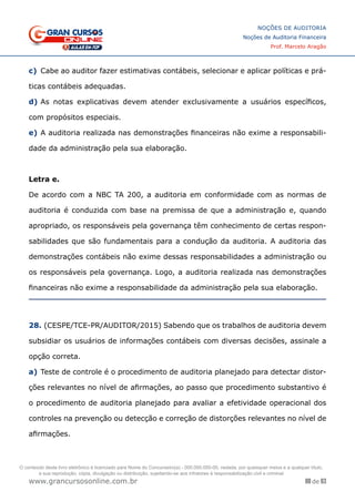 88 de 93
NOÇÕES DE AUDITORIA
Noções de Auditoria Financeira
Prof. Marcelo Aragão
www.grancursosonline.com.br
c)	 Cabe ao auditor fazer estimativas contábeis, selecionar e aplicar políticas e prá-
ticas contábeis adequadas.
d)	As notas explicativas devem atender exclusivamente a usuários específicos,
com propósitos especiais.
e)	A auditoria realizada nas demonstrações financeiras não exime a responsabili-
dade da administração pela sua elaboração.
Letra e.
De acordo com a NBC TA 200, a auditoria em conformidade com as normas de
auditoria é conduzida com base na premissa de que a administração e, quando
apropriado, os responsáveis pela governança têm conhecimento de certas respon-
sabilidades que são fundamentais para a condução da auditoria. A auditoria das
demonstrações contábeis não exime dessas responsabilidades a administração ou
os responsáveis pela governança. Logo, a auditoria realizada nas demonstrações
financeiras não exime a responsabilidade da administração pela sua elaboração.
28. (CESPE/TCE-PR/AUDITOR/2015) Sabendo que os trabalhos de auditoria devem
subsidiar os usuários de informações contábeis com diversas decisões, assinale a
opção correta.
a)	Teste de controle é o procedimento de auditoria planejado para detectar distor-
ções relevantes no nível de afirmações, ao passo que procedimento substantivo é
o procedimento de auditoria planejado para avaliar a efetividade operacional dos
controles na prevenção ou detecção e correção de distorções relevantes no nível de
afirmações.
O conteúdo deste livro eletrônico é licenciado para Nome do Concurseiro(a) - 000.000.000-00, vedada, por quaisquer meios e a qualquer título,
a sua reprodução, cópia, divulgação ou distribuição, sujeitando-se aos infratores à responsabilização civil e criminal.
 