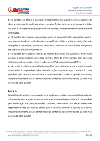 89 de 93
NOÇÕES DE AUDITORIA
Noções de Auditoria Financeira
Prof. Marcelo Aragão
www.grancursosonline.com.br
b)	O auditor, ao definir e executar procedimentos de auditoria com o objetivo de
obter evidências de auditoria, deve consultar fontes internas e externas à entida-
de, com a finalidade de detectar erros ou fraudes, independentemente da fonte da
informação.
c)	 O auditor deve formar sua opinião sobre as demonstrações contábeis elabora-
das, apresentando a conclusão sobre a evidência obtida e sobre as distorções não
corrigidas e relevantes, sendo seu dever ético informar as autoridades competen-
tes sobre as fraudes encontradas.
d)	O auditor deve observar todas as normas brasileiras de auditorias, bem como
declarar a conformidade com essas normas, além de emitir parecer com base nos
indicadores de mercado, como o índice preço/Patrimônio Líquido (P/PL).
e)	Ao emitir o relatório de auditoria, o auditor deverá destacar que a administração
da entidade é responsável pelas demonstrações contábeis, que o auditor é o res-
ponsável pelo relatório de auditoria e que o relatório contém a opinião do auditor,
independentemente de as demonstrações contábeis conterem fraude ou erro não
detectado pelo auditor.
Letra e.
O relatório do auditor compreende uma seção acerca das responsabilidades da ad-
ministração, destacando, inclusive, que a administração da entidade é responsável
pela elaboração das demonstrações contábeis, bem como uma seção acerca das
responsabilidades do auditor, sendo que o relatório contém a opinião do auditor,
independentemente de as demonstrações contábeis conterem fraude ou erro não
detectado pelo auditor.
O conteúdo deste livro eletrônico é licenciado para Nome do Concurseiro(a) - 000.000.000-00, vedada, por quaisquer meios e a qualquer título,
a sua reprodução, cópia, divulgação ou distribuição, sujeitando-se aos infratores à responsabilização civil e criminal.
 