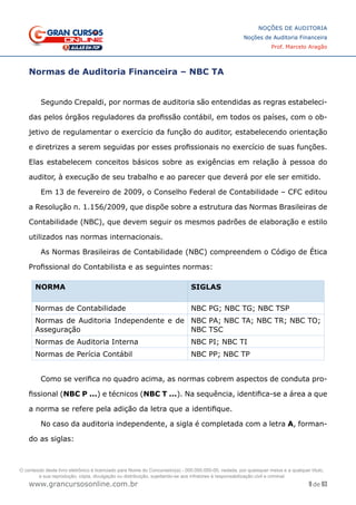 9 de 93
NOÇÕES DE AUDITORIA
Noções de Auditoria Financeira
Prof. Marcelo Aragão
www.grancursosonline.com.br
Normas de Auditoria Financeira – NBC TA
Segundo Crepaldi, por normas de auditoria são entendidas as regras estabeleci-
das pelos órgãos reguladores da profissão contábil, em todos os países, com o ob-
jetivo de regulamentar o exercício da função do auditor, estabelecendo orientação
e diretrizes a serem seguidas por esses profissionais no exercício de suas funções.
Elas estabelecem conceitos básicos sobre as exigências em relação à pessoa do
auditor, à execução de seu trabalho e ao parecer que deverá por ele ser emitido.
Em 13 de fevereiro de 2009, o Conselho Federal de Contabilidade – CFC editou
a Resolução n. 1.156/2009, que dispõe sobre a estrutura das Normas Brasileiras de
Contabilidade (NBC), que devem seguir os mesmos padrões de elaboração e estilo
utilizados nas normas internacionais.
As Normas Brasileiras de Contabilidade (NBC) compreendem o Código de Ética
Profissional do Contabilista e as seguintes normas:
NORMA SIGLAS
Normas de Contabilidade NBC PG; NBC TG; NBC TSP
Normas de Auditoria Independente e de
Asseguração
NBC PA; NBC TA; NBC TR; NBC TO;
NBC TSC
Normas de Auditoria Interna NBC PI; NBC TI
Normas de Perícia Contábil NBC PP; NBC TP
Como se verifica no quadro acima, as normas cobrem aspectos de conduta pro-
fissional (NBC P ...) e técnicos (NBC T ...). Na sequência, identifica-se a área a que
a norma se refere pela adição da letra que a identifique.
No caso da auditoria independente, a sigla é completada com a letra A, forman-
do as siglas:
O conteúdo deste livro eletrônico é licenciado para Nome do Concurseiro(a) - 000.000.000-00, vedada, por quaisquer meios e a qualquer título,
a sua reprodução, cópia, divulgação ou distribuição, sujeitando-se aos infratores à responsabilização civil e criminal.
 
