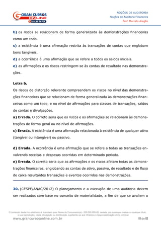 91 de 93
NOÇÕES DE AUDITORIA
Noções de Auditoria Financeira
Prof. Marcelo Aragão
www.grancursosonline.com.br
b)	os riscos se relacionam de forma generalizada às demonstrações financeiras
como um todo.
c)	 a existência é uma afirmação restrita às transações de contas que englobam
bens tangíveis.
d)	a ocorrência é uma afirmação que se refere a todos os saldos iniciais.
e)	as afirmações e os riscos restringem-se às contas de resultado nas demonstra-
ções.
Letra b.
Os riscos de distorção relevante compreendem os riscos no nível das demonstra-
ções financeiras que se relacionam de forma generalizada às demonstrações finan-
ceiras como um todo, e no nível de afirmações para classes de transações, saldos
de contas e divulgações.
a) Errada. O correto seria que os riscos e as afirmações se relacionam às demons-
trações de forma geral ou no nível de afirmações.
c) Errada. A existência é uma afirmação relacionada à existência de qualquer ativo
(tangível ou intangível) ou passivo.
d) Errada. A ocorrência é uma afirmação que se refere a todas as transações en-
volvendo receitas e despesas ocorridas em determinado período.
e) Errada. O correto seria que as afirmações e os riscos afetam todas as demons-
trações financeiras, englobando as contas de ativo, passivo, de resultado e de fluxo
de caixa resultantes transações e eventos ocorridos nas demonstrações.
30. (CESPE/ANAC/2012) O planejamento e a execução de uma auditoria devem
ser realizados com base no conceito de materialidade, a fim de que se avaliem o
O conteúdo deste livro eletrônico é licenciado para Nome do Concurseiro(a) - 000.000.000-00, vedada, por quaisquer meios e a qualquer título,
a sua reprodução, cópia, divulgação ou distribuição, sujeitando-se aos infratores à responsabilização civil e criminal.
 