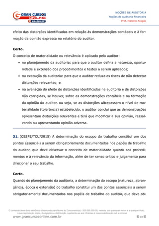 92 de 93
NOÇÕES DE AUDITORIA
Noções de Auditoria Financeira
Prof. Marcelo Aragão
www.grancursosonline.com.br
efeito das distorções identificadas em relação às demonstrações contábeis e à for-
mação da opinião expressa no relatório do auditor.
 
Certo.
O conceito de materialidade ou relevância é aplicado pelo auditor:
•	 no planejamento da auditoria: para que o auditor defina a natureza, oportu-
nidade e extensão dos procedimentos e testes a serem aplicados;
•	 na execução da auditoria: para que o auditor reduza os riscos de não detectar
distorções relevantes; e
•	 na avaliação do efeito de distorções identificadas na auditoria e de distorções
não corrigidas, se houver, sobre as demonstrações contábeis e na formação
da opinião do auditor, ou seja, se as distorções ultrapassam o nível de ma-
terialidade (tolerância) estabelecido, o auditor conclui que as demonstrações
apresentam distorções relevantes e terá que modificar a sua opinião, ressal-
vando ou apresentando opinião adversa.
31. (CESPE/TCU/2015) A determinação do escopo do trabalho constitui um dos
pontos essenciais a serem obrigatoriamente documentados nos papéis de trabalho
do auditor, que deve observar o conceito de materialidade quanto aos procedi-
mentos e à relevância da informação, além de ter senso crítico e julgamento para
direcionar o seu trabalho.
Certo.
Quando do planejamento da auditoria, a determinação do escopo (natureza, abran-
gência, época e extensão) do trabalho constitui um dos pontos essenciais a serem
obrigatoriamente documentados nos papéis de trabalho do auditor, que deve ob-
O conteúdo deste livro eletrônico é licenciado para Nome do Concurseiro(a) - 000.000.000-00, vedada, por quaisquer meios e a qualquer título,
a sua reprodução, cópia, divulgação ou distribuição, sujeitando-se aos infratores à responsabilização civil e criminal.
 