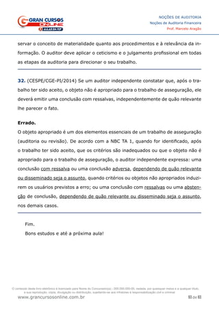 93 de 93
NOÇÕES DE AUDITORIA
Noções de Auditoria Financeira
Prof. Marcelo Aragão
www.grancursosonline.com.br
servar o conceito de materialidade quanto aos procedimentos e à relevância da in-
formação. O auditor deve aplicar o ceticismo e o julgamento profissional em todas
as etapas da auditoria para direcionar o seu trabalho.
32. (CESPE/CGE-PI/2014) Se um auditor independente constatar que, após o tra-
balho ter sido aceito, o objeto não é apropriado para o trabalho de asseguração, ele
deverá emitir uma conclusão com ressalvas, independentemente de quão relevante
lhe parecer o fato.
Errado.
O objeto apropriado é um dos elementos essenciais de um trabalho de asseguração
(auditoria ou revisão). De acordo com a NBC TA 1, quando for identificado, após
o trabalho ter sido aceito, que os critérios são inadequados ou que o objeto não é
apropriado para o trabalho de asseguração, o auditor independente expressa: uma
conclusão com ressalva ou uma conclusão adversa, dependendo de quão relevante
ou disseminado seja o assunto, quando critérios ou objetos não apropriados induzi-
rem os usuários previstos a erro; ou uma conclusão com ressalvas ou uma absten-
ção de conclusão, dependendo de quão relevante ou disseminado seja o assunto,
nos demais casos.
Fim.
Bons estudos e até a próxima aula!
O conteúdo deste livro eletrônico é licenciado para Nome do Concurseiro(a) - 000.000.000-00, vedada, por quaisquer meios e a qualquer título,
a sua reprodução, cópia, divulgação ou distribuição, sujeitando-se aos infratores à responsabilização civil e criminal.
 