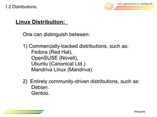 1.2 Distributions.


     Linux Distribution:

         One can distinguish between:

         1) Commercially-backed distributions, such as:
             Fedora (Red Hat),
             OpenSUSE (Novell),
             Ubuntu (Canonical Ltd.)
             Mandriva Linux (Mandriva)

         2) Entirely community-driven distributions, such as:
            Debian.
            Gentoo.


                                                          Wikipedia
 
