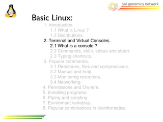 Basic Linux:
   1. Introduction
       1.1 What is Linux ?
       1.2 Distributions.
   2. Terminal and Virtual Consoles.
       2.1 What is a console ?
       2.2 Commands, stdin, stdout and stderr.
       2.3 Typing shortcuts.
   3. Popular commands.
       3.1 Directories, files and compressions.
       3.2 Manual and help.
       3.3 Monitoring resources.
       3.4 Networking.
   4. Permissions and Owners.
   5. Installing programs.
   6. Piping and scripting.
   7. Enviroment variables.
   8. Popular combinations in bioinformatics.
 