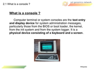 2.1 What is a console ?


     What is a console ?

        Computer terminal or system consoles are the text entry
     and display device for system administration messages,
     particularly those from the BIOS or boot loader, the kernel,
     from the init system and from the system logger. It is a
     physical device consisting of a keyboard and a screen.




                                                             Wikipedia
 