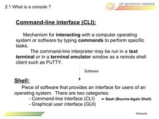 2.1 What is a console ?


     Command-line interface (CLI):

         Mechanism for interacting with a computer operating
     system or software by typing commands to perform specific
     tasks.
             The command-line interpreter may be run in a text
     terminal or in a terminal emulator window as a remote shell
     client such as PuTTY.
                                       Software

    Shell:
       Piece of software that provides an interface for users of an
    operating system. There are two categories:
           - Command-line interface (CLI)       Bash (Bourne-Again Shell)
           - Graphical user interface (GUI)
                                                                 Wikipedia
 