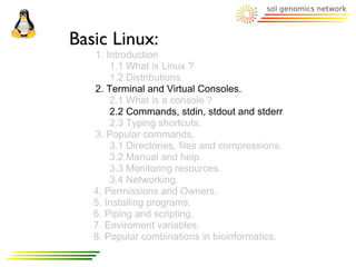 Basic Linux:
   1. Introduction
       1.1 What is Linux ?
       1.2 Distributions.
   2. Terminal and Virtual Consoles.
       2.1 What is a console ?
       2.2 Commands, stdin, stdout and stderr.
       2.3 Typing shortcuts.
   3. Popular commands.
       3.1 Directories, files and compressions.
       3.2 Manual and help.
       3.3 Monitoring resources.
       3.4 Networking.
   4. Permissions and Owners.
   5. Installing programs.
   6. Piping and scripting.
   7. Enviroment variables.
   8. Popular combinations in bioinformatics.
 