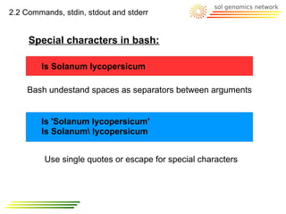 2.2 Commands, stdin, stdout and stderr


     Special characters in bash:

        ls Solanum lycopersicum

    Bash undestand spaces as separators between arguments


        ls 'Solanum lycopersicum'
        ls Solanum lycopersicum


         Use single quotes or escape for special characters
 