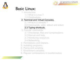 Basic Linux:
   1. Introduction
       1.1 What is Linux ?
       1.2 Distributions.
   2. Terminal and Virtual Consoles.
       2.1 What is a console ?
       2.2 Commands, stdin, stdout and stderr.
       2.3 Typing shortcuts.
   3. Popular commands.
       3.1 Directories, files and compressions.
       3.2 Manual and help.
       3.3 Monitoring resources.
       3.4 Networking.
   4. Permissions and Owners.
   5. Installing programs.
   6. Piping and scripting.
   7. Enviroment variables.
   8. Popular combinations in bioinformatics.
 