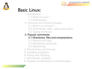 Basic Linux:
   1. Introduction
       1.1 What is Linux ?
       1.2 Distributions.
   2. Terminal and Virtual Consoles.
       2.1 What is a console ?
       2.2 Commands, stdin, stdout and stderr.
       2.3 Typing shortcuts.
   3. Popular commands.
       3.1 Directories, files and compressions.
       3.2 Manual and help.
       3.3 Monitoring resources.
       3.4 Networking.
   4. Permissions and Owners.
   5. Installing programs.
   6. Piping and scripting.
   7. Enviroment variables.
   8. Popular combinations in bioinformatics.
 