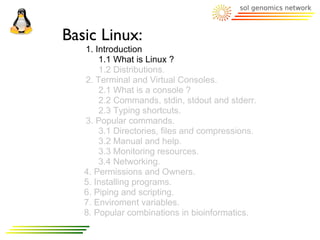 Basic Linux:
   1. Introduction
       1.1 What is Linux ?
       1.2 Distributions.
   2. Terminal and Virtual Consoles.
       2.1 What is a console ?
       2.2 Commands, stdin, stdout and stderr.
       2.3 Typing shortcuts.
   3. Popular commands.
       3.1 Directories, files and compressions.
       3.2 Manual and help.
       3.3 Monitoring resources.
       3.4 Networking.
   4. Permissions and Owners.
   5. Installing programs.
   6. Piping and scripting.
   7. Enviroment variables.
   8. Popular combinations in bioinformatics.
 