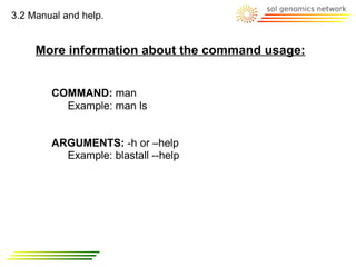 3.2 Manual and help.


     More information about the command usage:


        COMMAND: man
          Example: man ls


        ARGUMENTS: -h or –help
          Example: blastall --help
 
