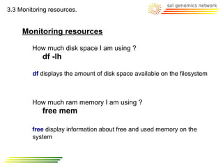 3.3 Monitoring resources.


     Monitoring resources

         How much disk space I am using ?
            df -lh

         df displays the amount of disk space available on the filesystem



         How much ram memory I am using ?
            free mem

         free display information about free and used memory on the
         system
 