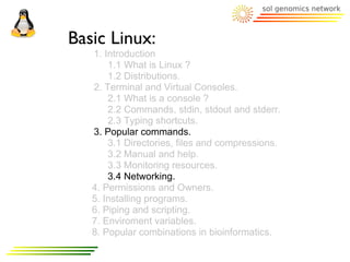 Basic Linux:
   1. Introduction
       1.1 What is Linux ?
       1.2 Distributions.
   2. Terminal and Virtual Consoles.
       2.1 What is a console ?
       2.2 Commands, stdin, stdout and stderr.
       2.3 Typing shortcuts.
   3. Popular commands.
       3.1 Directories, files and compressions.
       3.2 Manual and help.
       3.3 Monitoring resources.
       3.4 Networking.
   4. Permissions and Owners.
   5. Installing programs.
   6. Piping and scripting.
   7. Enviroment variables.
   8. Popular combinations in bioinformatics.
 