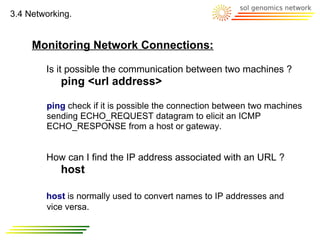 3.4 Networking.


     Monitoring Network Connections:

        Is it possible the communication between two machines ?
            ping <url address>

        ping check if it is possible the connection between two machines
        sending ECHO_REQUEST datagram to elicit an ICMP
        ECHO_RESPONSE from a host or gateway.


        How can I find the IP address associated with an URL ?
            host

        host is normally used to convert names to IP addresses and
        vice versa.
 