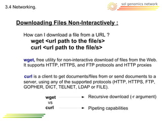 3.4 Networking.


     Downloading Files Non-Interactively :

        How can I download a file from a URL ?
            wget <url path to the file/s>
            curl <url path to the file/s>

        wget, free utility for non-interactive download of files from the Web.
        It supports HTTP, HTTPS, and FTP protocols and HTTP proxies

        curl is a client to get documents/files from or send documents to a
        server, using any of the supported protocols (HTTP, HTTPS, FTP,
        GOPHER, DICT, TELNET, LDAP or FILE).

                   wget                  Recursive download (-r argument)
                    vs
                   curl                  Pipeting capabilities
 