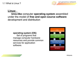 1.1 What is Linux ?


     Linux:
        Unix-like computer operating system assembled
     under the model of free and open source software
     development and distribution




          operating system (OS):
              Set of programs that
          manage computer hardware
          resources and provide common
          services for application
          software.



                                                   Wikipedia
 