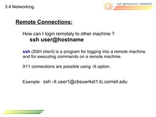 3.4 Networking.


     Remote Connections:

        How can I login remotely to other machine ?
            ssh user@hostname

        ssh (SSH client) is a program for logging into a remote machine
        and for executing commands on a remote machine.

        X11 connections are possible using -X option.


        Example: ssh -X user1@cbsuwrkst1.tc.cornell.edu
 