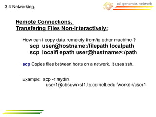 3.4 Networking.


     Remote Connections,
     Transfering Files Non-Interactively:

        How can I copy data remotely from/to other machine ?
            scp user@hostname:/filepath localpath
            scp localfilepath user@hostname>:/path

        scp Copies files between hosts on a network. It uses ssh.


        Example: scp -r mydir/
                   user1@cbsuwrkst1.tc.cornell.edu:/workdir/user1
 