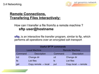 3.4 Networking.


     Remote Connections,
     Transfering Files Interactively:

        How can I transfer a file from/to a remote machine ?
                sftp user@hostname

        sftp, is an interactive file transfer program, similar to ftp, which
        performs all operations over an encrypted ssh transport

                                  Useful SFTP commands
                    Local Machine                  Remote Machine
          Command           Description     Command             Description
          lcd        Change dir             cd           Change dir
          lls        List files             ls           List files
          get        Copy remote → local    put          Copy local → remote
 
