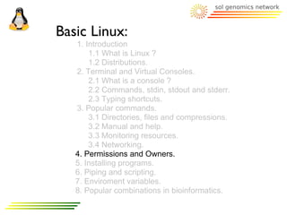 Basic Linux:
   1. Introduction
       1.1 What is Linux ?
       1.2 Distributions.
   2. Terminal and Virtual Consoles.
       2.1 What is a console ?
       2.2 Commands, stdin, stdout and stderr.
       2.3 Typing shortcuts.
   3. Popular commands.
       3.1 Directories, files and compressions.
       3.2 Manual and help.
       3.3 Monitoring resources.
       3.4 Networking.
   4. Permissions and Owners.
   5. Installing programs.
   6. Piping and scripting.
   7. Enviroment variables.
   8. Popular combinations in bioinformatics.
 