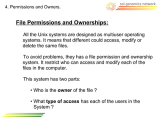 4. Permissions and Owners.


     File Permissions and Ownerships:

        All the Unix systems are designed as multiuser operating
        systems. It means that different could access, modify or
        delete the same files.

        To avoid problems, they has a file permission and ownership
        system. It restrict who can access and modify each of the
        files in the computer.

        This system has two parts:

           • Who is the owner of the file ?

           • What type of access has each of the users in the
             System ?
 