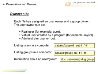 4. Permissions and Owners.


     Ownership:

        Each file has assigned an user owner and a group owner.
        The user owner can be:

            + Real user (for example: aure).
            + Virtual user created by a program (for example: mysql).
            + Administrator user or root.

        Listing users in a computer:      cat /etc/passwd | cut -f ':' -f1

        Listing groups in a computer: cat /etc/group | cut -f ':' -f1

        Information about an user/group:       id -u username; id -g group
 