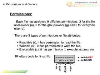 4. Permissions and Owners.


     Permissions:

         Each file has assigned 9 different permissions, 3 for the file
        user-owner (u), 3 for the group-owner (g) and 3 for everyone
        else (o).

        There are 3 types of permissions or file attributes:

          + Readable (r), it has permission to read the file.
          + Writable (w), it has permission to write the file.
          + Executable (x), it has permission to execute as program.

        10 letters code for linux file:   ----------                   switch OFF
                                          drwxrwxrwx                   switch ON
                                                user

                                                       group

                                                               other
                                          dir
 
