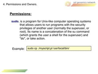 4. Permissions and Owners.


     Permissions:

      sudo, is a program for Unix-like computer operating systems
           that allows users to run programs with the security
           privileges of another user (normally the superuser, or
           root). Its name is a concatenation of the su command
           (which grants the user a shell for the superuser) and
           "do", or take action.


      Example:    sudo cp ./myscript.pl /usr/local/bin/
 