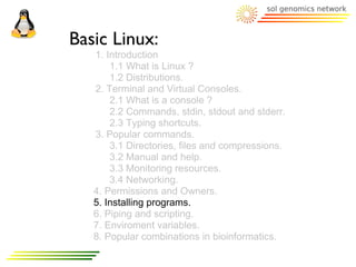 Basic Linux:
   1. Introduction
       1.1 What is Linux ?
       1.2 Distributions.
   2. Terminal and Virtual Consoles.
       2.1 What is a console ?
       2.2 Commands, stdin, stdout and stderr.
       2.3 Typing shortcuts.
   3. Popular commands.
       3.1 Directories, files and compressions.
       3.2 Manual and help.
       3.3 Monitoring resources.
       3.4 Networking.
   4. Permissions and Owners.
   5. Installing programs.
   6. Piping and scripting.
   7. Enviroment variables.
   8. Popular combinations in bioinformatics.
 