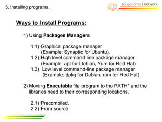 5. Installing programs.


     Ways to Install Programs:

         1) Using Packages Managers

             1.1) Graphical package manager
                  (Example: Synaptic for Ubuntu).
             1.2) High level command-line package manager
                  (Example: apt for Debian, Yum for Red Hat)
             1.3) Low level command-line package manager
                   (Example: dpkg for Debian, rpm for Red Hat)

         2) Moving Executable file program to the PATH* and the
            libraries need to their corresponding locations.

             2.1) Precompiled.
             2.2) From-source.
 