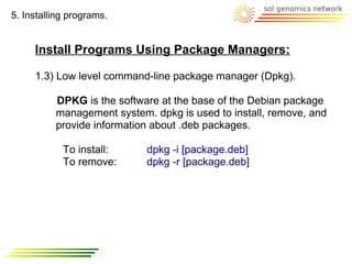 5. Installing programs.


     Install Programs Using Package Managers:

     1.3) Low level command-line package manager (Dpkg).

          DPKG is the software at the base of the Debian package
          management system. dpkg is used to install, remove, and
          provide information about .deb packages.

            To install:     dpkg -i [package.deb]
            To remove:      dpkg -r [package.deb]
 