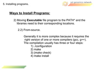 5. Installing programs.


     Ways to Install Programs:

         2) Moving Executable file program to the PATH* and the
            libraries need to their corresponding locations.

             2.2) From-source.

                  Generally it is more complex because it requires the
                  right version of one or more compilers (gcc, g++).
                  The compilation usually has three or four steps:
                        1) ./configuration
                        2) make
                        3) (make check)
                        4) make install
 