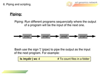 6. Piping and scripting.


     Piping:

         Piping: Run different programs sequencially where the output
                 of a program will be the input of the next one.


                  prog1           prog2       prog3           prog4




         Bash use the sign '|' (pipe) to pipe the output as the input
         of the next program. For example:
              ls /mydir | wc -l            # To count files in a folder
 
