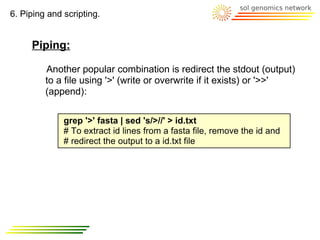 6. Piping and scripting.


     Piping:

         Another popular combination is redirect the stdout (output)
         to a file using '>' (write or overwrite if it exists) or '>>'
         (append):

              grep '>' fasta | sed 's/>//' > id.txt
              # To extract id lines from a fasta file, remove the id and
              # redirect the output to a id.txt file
 