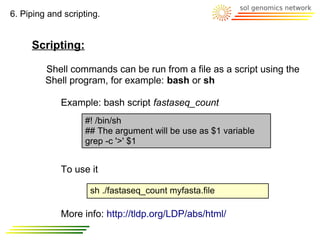 6. Piping and scripting.


     Scripting:

         Shell commands can be run from a file as a script using the
         Shell program, for example: bash or sh

             Example: bash script fastaseq_count
                    #! /bin/sh
                    ## The argument will be use as $1 variable
                    grep -c '>' $1


             To use it

                     sh ./fastaseq_count myfasta.file

             More info: http://tldp.org/LDP/abs/html/
 