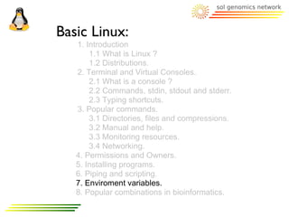 Basic Linux:
   1. Introduction
       1.1 What is Linux ?
       1.2 Distributions.
   2. Terminal and Virtual Consoles.
       2.1 What is a console ?
       2.2 Commands, stdin, stdout and stderr.
       2.3 Typing shortcuts.
   3. Popular commands.
       3.1 Directories, files and compressions.
       3.2 Manual and help.
       3.3 Monitoring resources.
       3.4 Networking.
   4. Permissions and Owners.
   5. Installing programs.
   6. Piping and scripting.
   7. Enviroment variables.
   8. Popular combinations in bioinformatics.
 
