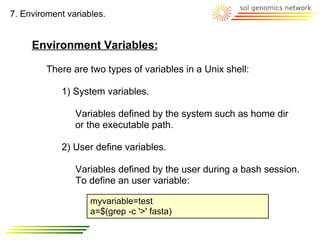 7. Enviroment variables.


     Environment Variables:

         There are two types of variables in a Unix shell:

            1) System variables.

                Variables defined by the system such as home dir
                or the executable path.

            2) User define variables.

                Variables defined by the user during a bash session.
                To define an user variable:

                    myvariable=test
                    a=$(grep -c '>' fasta)
 