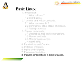 Basic Linux:
   1. Introduction
       1.1 What is Linux ?
       1.2 Distributions.
   2. Terminal and Virtual Consoles.
       2.1 What is a console ?
       2.2 Commands, stdin, stdout and stderr.
       2.3 Typing shortcuts.
   3. Popular commands.
       3.1 Directories, files and compressions.
       3.2 Manual and help.
       3.3 Monitoring resources.
       3.4 Networking.
   4. Permissions and Owners.
   5. Installing programs.
   6. Piping and scripting.
   7. Enviroment variables.
   8. Popular combinations in bioinformatics.
 