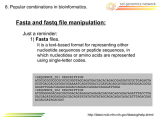 8. Popular combinations in bioinformatics.


     Fasta and fastq file manipulation:
         Just a reminder:
            1) Fasta files.
                It is a text-based format for representing either
                nucleotide sequences or peptide sequences, in
                which nucleotides or amino acids are represented
                using single-letter codes.


               >SEQUENCE_ID1 DESCRIPTION
               ATGCGCGCGCGCGCGCGCGGGTAGCAGATGACGACACAGAGCGAGGATGCGCTGAGAGTA
               GTGTGACGACGATGACGGAAAATCAGATGGACCCGATGACAGCATGACGATGGGACGGGA
               AAGATTGGACCAGGACAGGACCAGGACCAGGACCAGGGATTAGA
               >SEQUENCE_ID2 DESCRIPTION
               ATGGGGGGGACGACGATGGACACAGAGACAGAGACGACGACAGCAGACAGATTTACCTTA
               GACGAGATAGGAGAGACGACAGATATATATATATAGCAGACAGACAGACATTTAGACGAG
               ACGACGATAGACGAT



                                             http://blast.ncbi.nlm.nih.gov/blastcgihelp.shtml
 