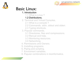 Basic Linux:
   1. Introduction
       1.1 What is Linux ?
       1.2 Distributions.
   2. Terminal and Virtual Consoles.
       2.1 What is a console ?
       2.2 Commands, stdin, stdout and stderr.
       2.3 Typing shortcuts.
   3. Popular commands.
       3.1 Directories, files and compressions.
       3.2 Manual and help.
       3.3 Monitoring resources.
       3.4 Networking.
   4. Permissions and Owners.
   5. Installing programs.
   6. Piping and scripting.
   7. Enviroment variables.
   8. Popular combinations in bioinformatics.
 