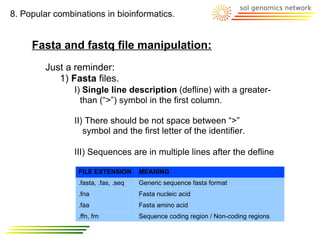 8. Popular combinations in bioinformatics.


     Fasta and fastq file manipulation:
         Just a reminder:
            1) Fasta files.
                I) Single line description (defline) with a greater-
                  than (“>”) symbol in the first column.

                II) There should be not space between “>”
                   symbol and the first letter of the identifier.

                III) Sequences are in multiple lines after the defline

                 FILE EXTENSION       MEANING
                 .fasta, .fas, .seq   Generic sequence fasta format
                 .fna                 Fasta nucleic acid
                 .faa                 Fasta amino acid
                 .ffn, frn            Sequence coding region / Non-coding regions
 
