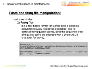8. Popular combinations in bioinformatics.


     Fasta and fastq file manipulation:
         Just a reminder:
            2) Fastq files.
                It is a text-based format for storing both a biological
                sequence (usually nucleotide sequence) and its
                corresponding quality scores. Both the sequence letter
                and quality score are encoded with a single ASCII
                character for brevity.

               @SEQUENCE_ID1
               ATGCGCGCGCGCGCGCGCGGGTAGCAGATGACGACACAGAGCGAGGATGCGCTGAGAGTA
               GTGTGACGACGATGACGGAAAATCAGA
               +
               BBBBBPPPPPXXXXX^^^^^^^^^^^^^^^^^^^^^^^__^^^^^^^^^^^^_eeeeeee
               [[[[[^^^^]]]]XXXXXPPPPPBBBB




                                             http://blast.ncbi.nlm.nih.gov/blastcgihelp.shtml
 