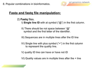 8. Popular combinations in bioinformatics.


     Fasta and fastq file manipulation:
            2) Fastq files.
                I) Single line ID with at symbol (“@”) in the first column.

                II) There should be not space between “@”
                   symbol and the first letter of the identifier.

                III) Sequences are in multiple lines after the ID line

                IV) Single line with plus symbol (“+”) in the first column
                    to represent the quality line.

                V) quality ID line can have or have not ID

                VI) Quality values are in multiple lines after the + line
 