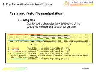 8. Popular combinations in bioinformatics.


        Fasta and fastq file manipulation:
              2) Fastq files.
                        Quality score character vary depending of the
                        sequence method and sequencer version.

   SSSSSSSSSSSSSSSSSSSSSSSSSSSSSSSSSSSSSSSSS.....................................................
   ..........................XXXXXXXXXXXXXXXXXXXXXXXXXXXXXXXXXXXXXXXXXXXXXX......................
   ...............................IIIIIIIIIIIIIIIIIIIIIIIIIIIIIIIIIIIIIIIII......................
   .................................JJJJJJJJJJJJJJJJJJJJJJJJJJJJJJJJJJJJJJJ......................
   LLLLLLLLLLLLLLLLLLLLLLLLLLLLLLLLLLLLLLLLLL....................................................
   !"#$%&'()*+,-./0123456789:;<=>?@ABCDEFGHIJKLMNOPQRSTUVWXYZ[]^_`abcdefghijklmnopqrstuvwxyz{|}~
   |                         |    |        |                              |                     |
   33                        59   64       73                            104                   126

    S   -
        Sanger        Phred+33, raw reads typically (0, 40)
    X   -
        Solexa        Solexa+64, raw reads typically (-5, 40)
    I   -
        Illumina 1.3+ Phred+64, raw reads typically (0, 40)
    J   -
        Illumina 1.5+ Phred+64, raw reads typically (3, 40)
       with 0=unused, 1=unused, 2=Read Segment Quality Control Indicator (bold)
       (Note: See discussion above).
    L - Illumina 1.8+ Phred+33, raw reads typically (0, 41)




                                                                                        Wikipedia
 