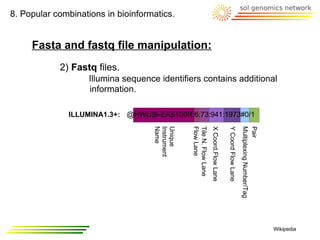 8. Popular combinations in bioinformatics.


     Fasta and fastq file manipulation:
            2) Fastq files.
                    Illumina sequence identifiers contains additional
                    information.

              ILLUMINA1.3+: @HWUSI-EAS100R:6:73:941:1973#0/1




                                    Name
                                    Instrument
                                    Unique


                                                 Flow Lane
                                                 Tile N. Flow Lane
                                                                     X Coord.Flow Lane

                                                                                         Y Coord Flow Lane
                                                                                                             Multiplexing Number/Tag
                                                                                                             Pair
                                                                                                                                       Wikipedia
 