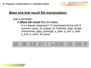 8. Popular combinations in bioinformatics.


     Blast and blat result file manipulation:
         Just a reminder:
            3) Blast m8 result files (hit table).
                It is a tabular (separator=”t”) text-based format with 8
                columns: query_id, subject_id, %identity, align_length,
                mismatches, gaps_openings, q_start, q_end, s_start,
                s_end, e_value, bit_score


         QID1    SID5   91.00   178 0   0    1   178 1001   1179   1e-40    156
         QID1    SID8   65.00   68 1    1    110 178 1050   1118   1e-25    87
 